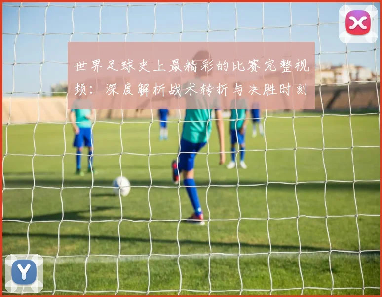 世界足球史上最精彩的比赛完整视频：深度解析战术转折与决胜时刻