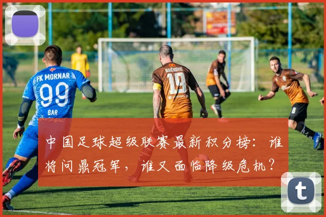中国足球超级联赛最新积分榜:谁将问鼎冠军,谁又面临降级危机?_20260610190317