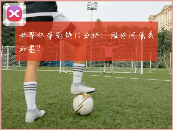 世界杯夺冠热门分析:谁将问鼎美加墨?