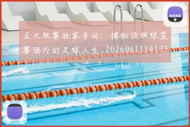 五大联赛独家专访：揭秘顶级球星赛场外的足球人生_20260611141751