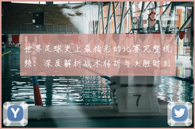 世界足球史上最精彩的比赛完整视频:深度解析战术转折与决胜时刻