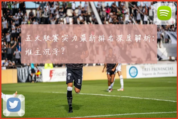 五大联赛实力最新排名深度解析：谁主沉浮？