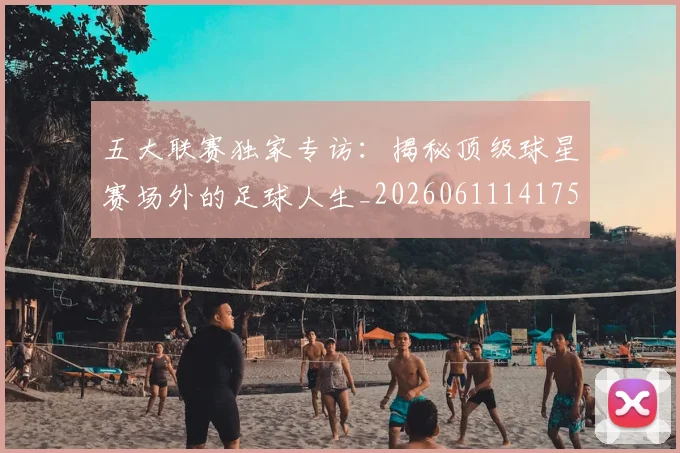 五大联赛独家专访:揭秘顶级球星赛场外的足球人生_20260611141751