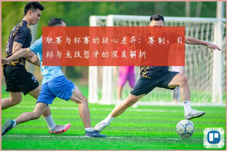 联赛与杯赛的核心差异：赛制、目标与竞技哲学的深度解析