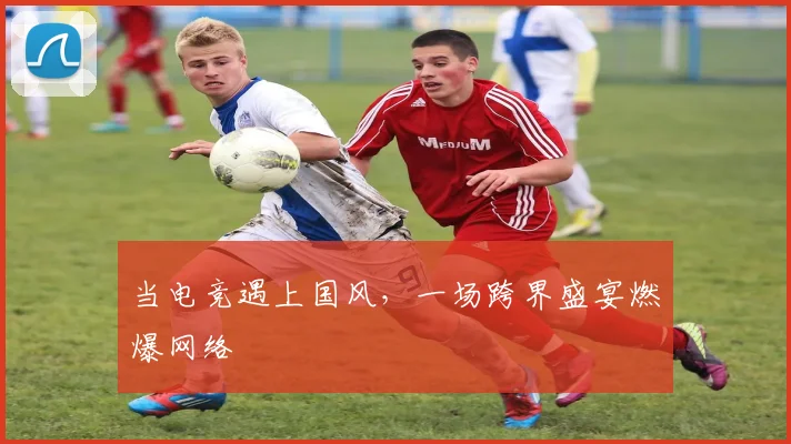 当电竞遇上国风,一场跨界盛宴燃爆网络