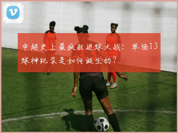 中超史上最疯狂进球大战：单场13球神纪录是如何诞生的？