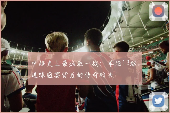 中超史上最疯狂一战:单场13球,进球盛宴背后的传奇对决